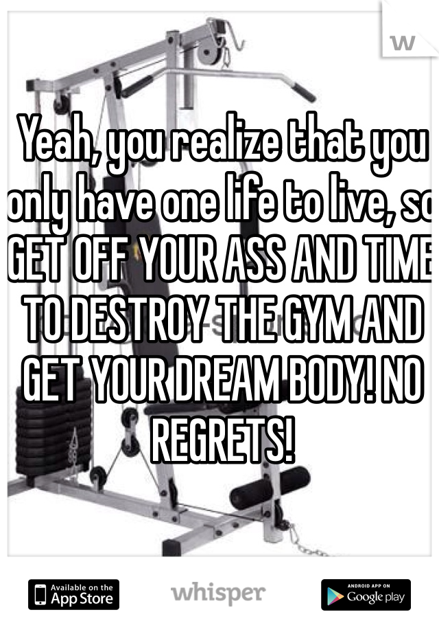 Yeah, you realize that you only have one life to live, so GET OFF YOUR ASS AND TIME TO DESTROY THE GYM AND GET YOUR DREAM BODY! NO REGRETS!