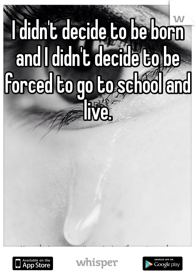I didn't decide to be born and I didn't decide to be forced to go to school and live. 