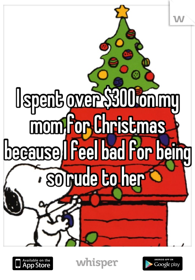 I spent over $300 on my mom for Christmas because I feel bad for being so rude to her 