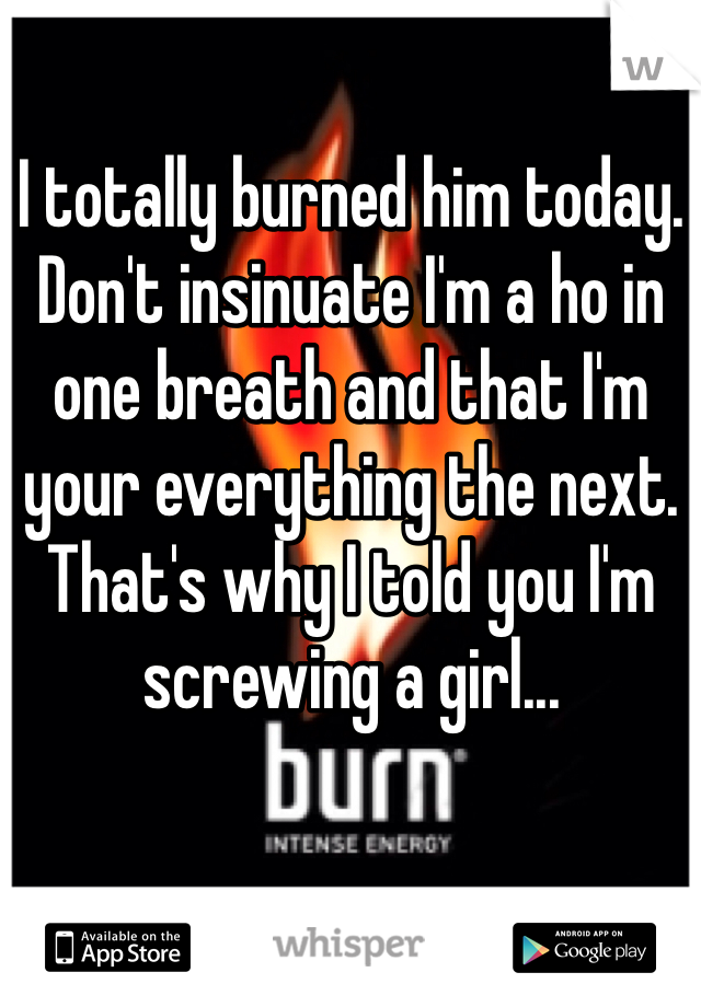 I totally burned him today. Don't insinuate I'm a ho in one breath and that I'm your everything the next. That's why I told you I'm screwing a girl...