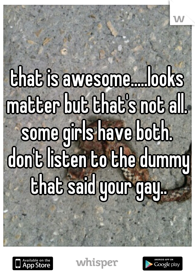that is awesome.....looks matter but that's not all.  some girls have both.  don't listen to the dummy that said your gay..