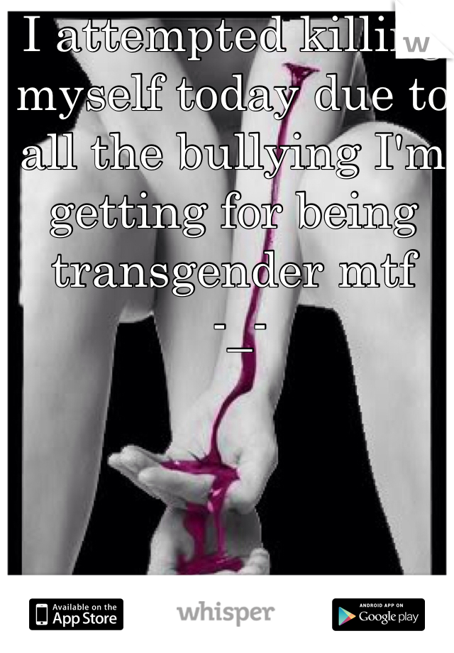 I attempted killing myself today due to all the bullying I'm getting for being transgender mtf    
 -_-