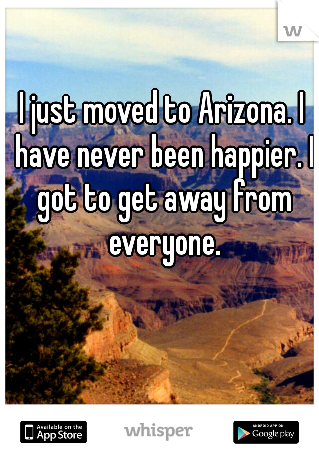 I just moved to Arizona. I have never been happier. I got to get away from everyone.