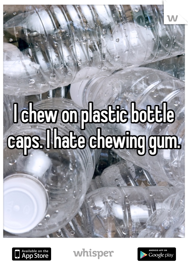 I chew on plastic bottle caps. I hate chewing gum. 
