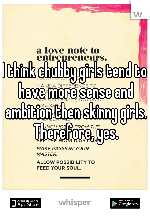 I think chubby girls tend to have more sense and ambition then skinny girls. Therefore, yes.