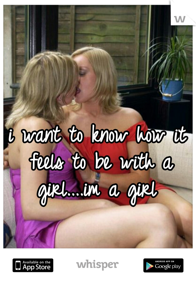 i want to know how it feels to be with a girl....im a girl 

