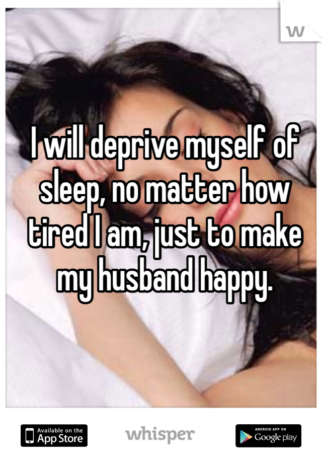 I will deprive myself of sleep, no matter how tired I am, just to make my husband happy.