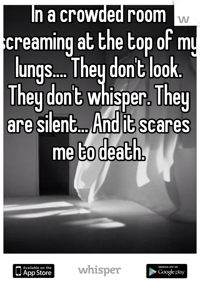 In a crowded room screaming at the top of my lungs.... They don't look. They don't whisper. They are silent... And it scares me to death.