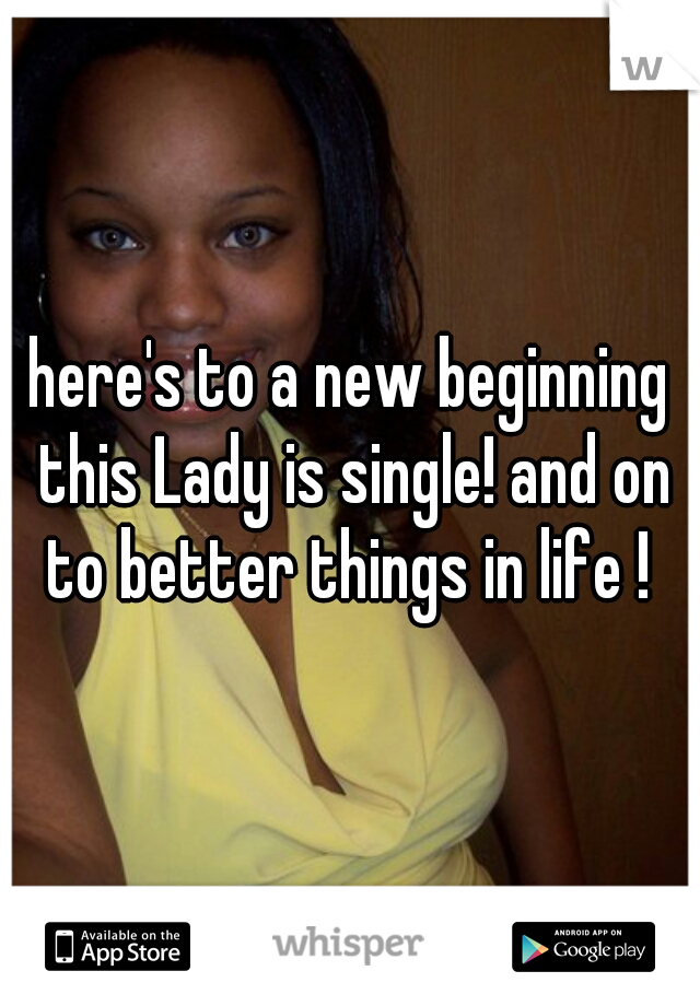 here's to a new beginning this Lady is single! and on to better things in life ! 