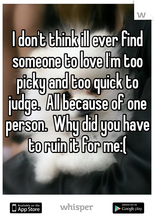 I don't think ill ever find someone to love I'm too picky and too quick to judge.  All because of one person.  Why did you have to ruin it for me:(