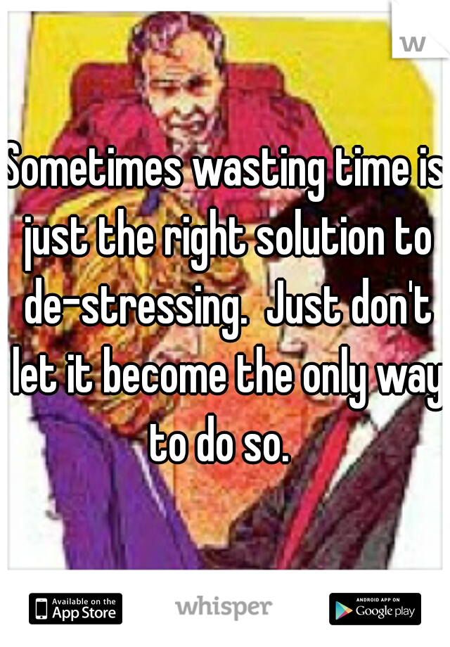 Sometimes wasting time is just the right solution to de-stressing.  Just don't let it become the only way to do so.  