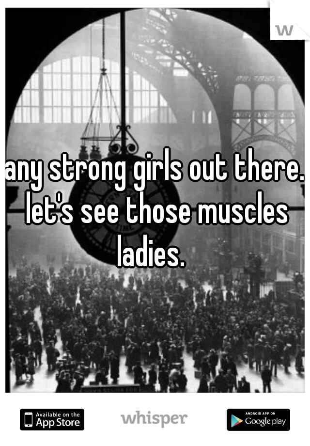 any strong girls out there. let's see those muscles ladies.  