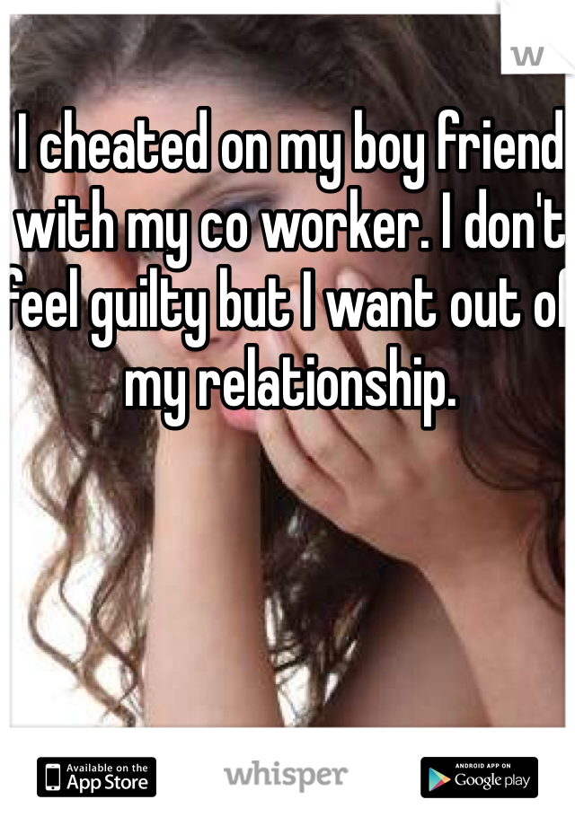 I cheated on my boy friend with my co worker. I don't feel guilty but I want out of my relationship.