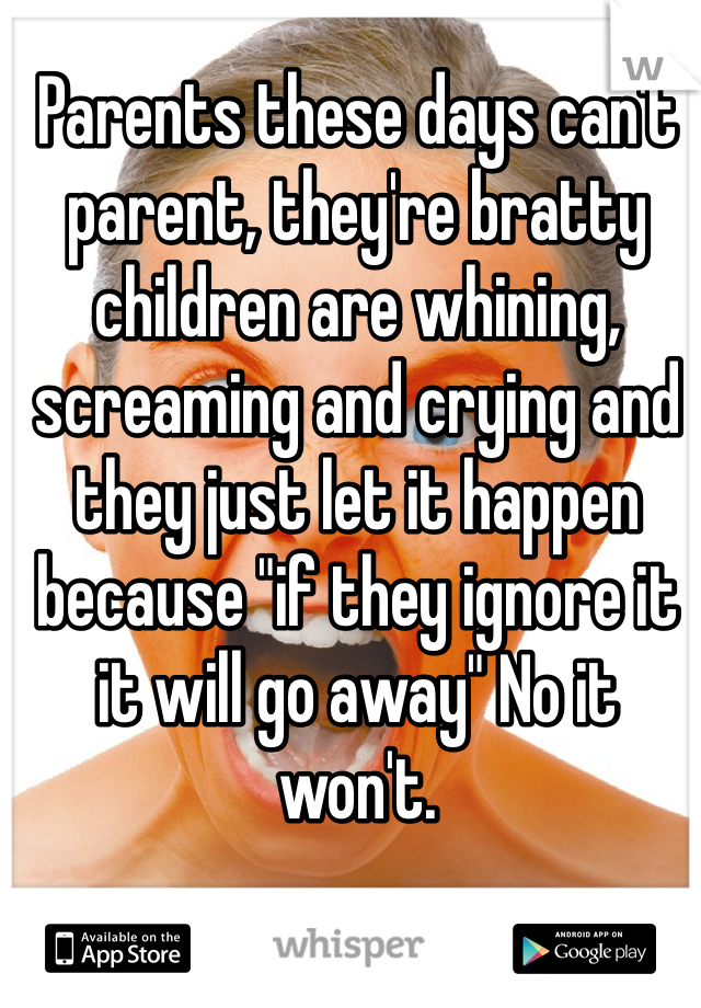 Parents these days can't parent, they're bratty children are whining, screaming and crying and they just let it happen because "if they ignore it it will go away" No it won't. 