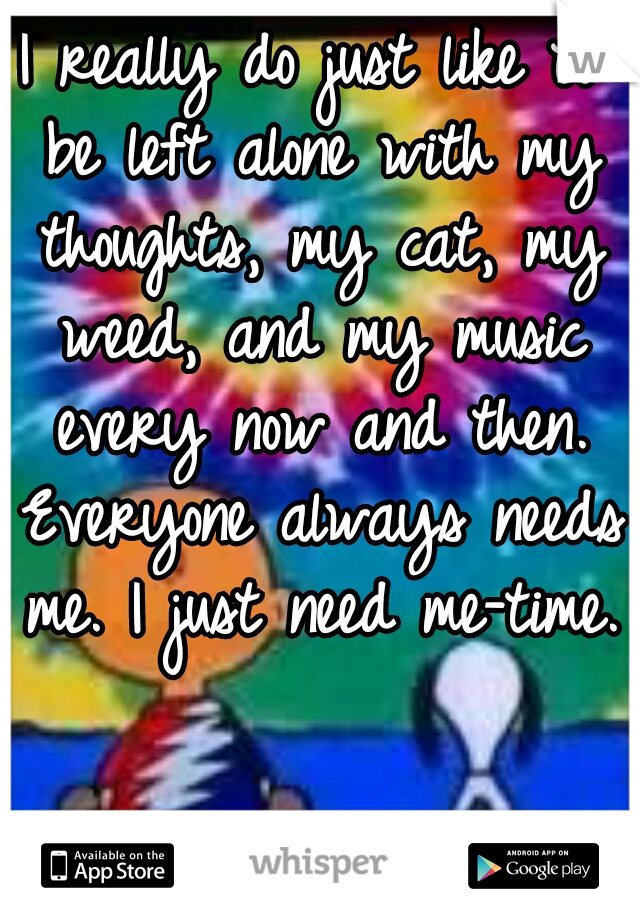 I really do just like to be left alone with my thoughts, my cat, my weed, and my music every now and then. Everyone always needs me. I just need me-time.   