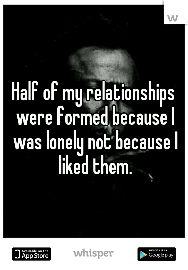 Half of my relationships were formed because I was lonely not because I liked them.