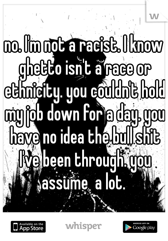 no. I'm not a racist. I know ghetto isn't a race or ethnicity. you couldn't hold my job down for a day. you have no idea the bull shit I've been through. you assume  a lot. 