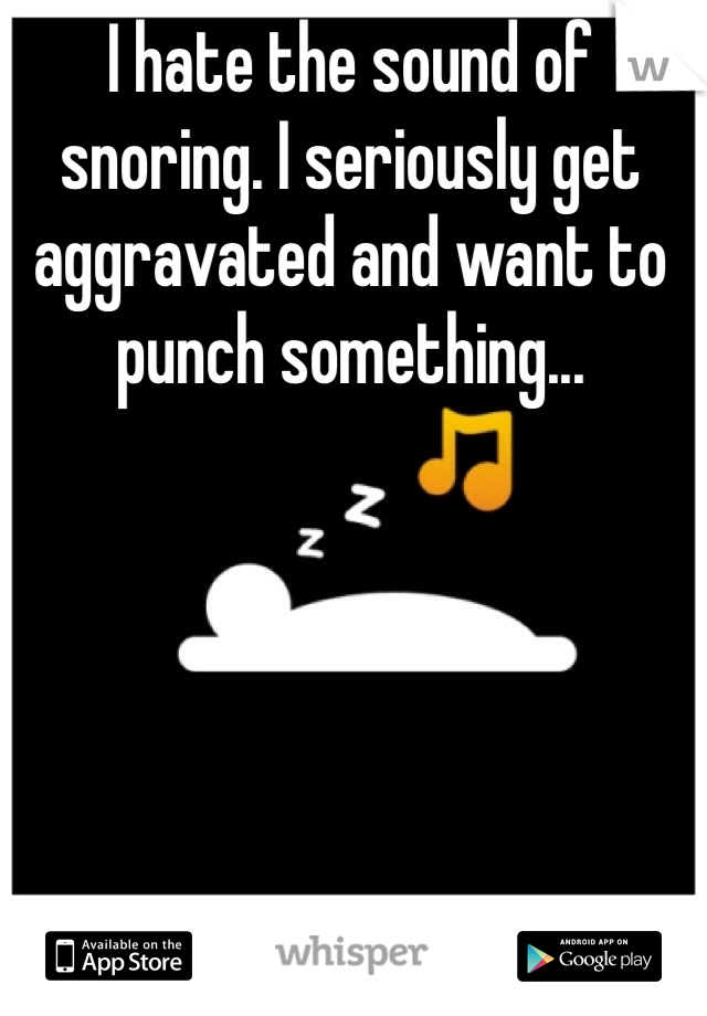 I hate the sound of snoring. I seriously get aggravated and want to punch something... 