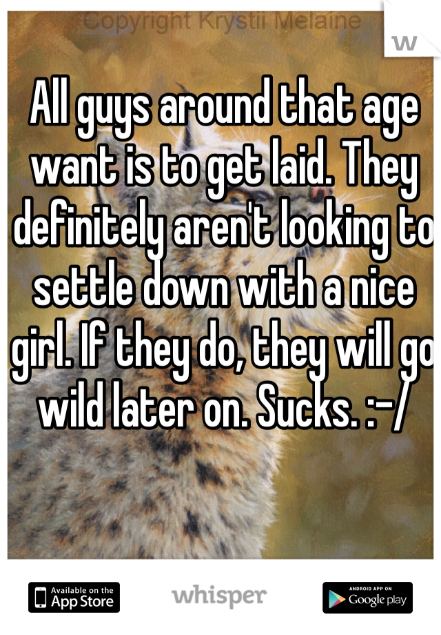 All guys around that age want is to get laid. They definitely aren't looking to settle down with a nice girl. If they do, they will go wild later on. Sucks. :-/