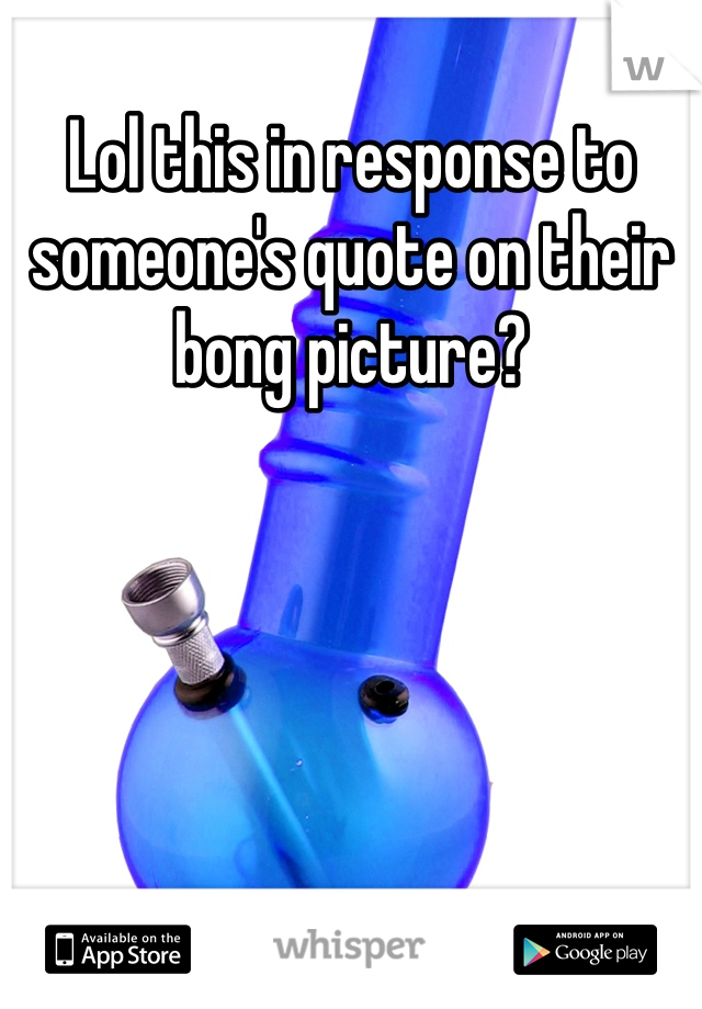 Lol this in response to someone's quote on their bong picture?