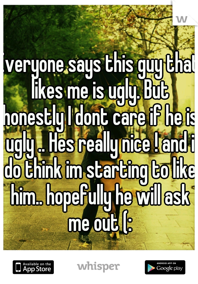 Everyone says this guy that likes me is ugly. But honestly I dont care if he is ugly .. Hes really nice ! and i do think im starting to like him.. hopefully he will ask me out (: