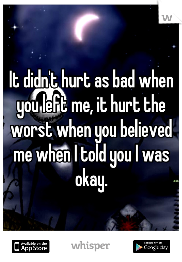 It didn't hurt as bad when you left me, it hurt the worst when you believed me when I told you I was okay.