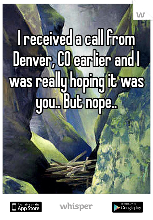 I received a call from Denver, CO earlier and I was really hoping it was you.. But nope.. 