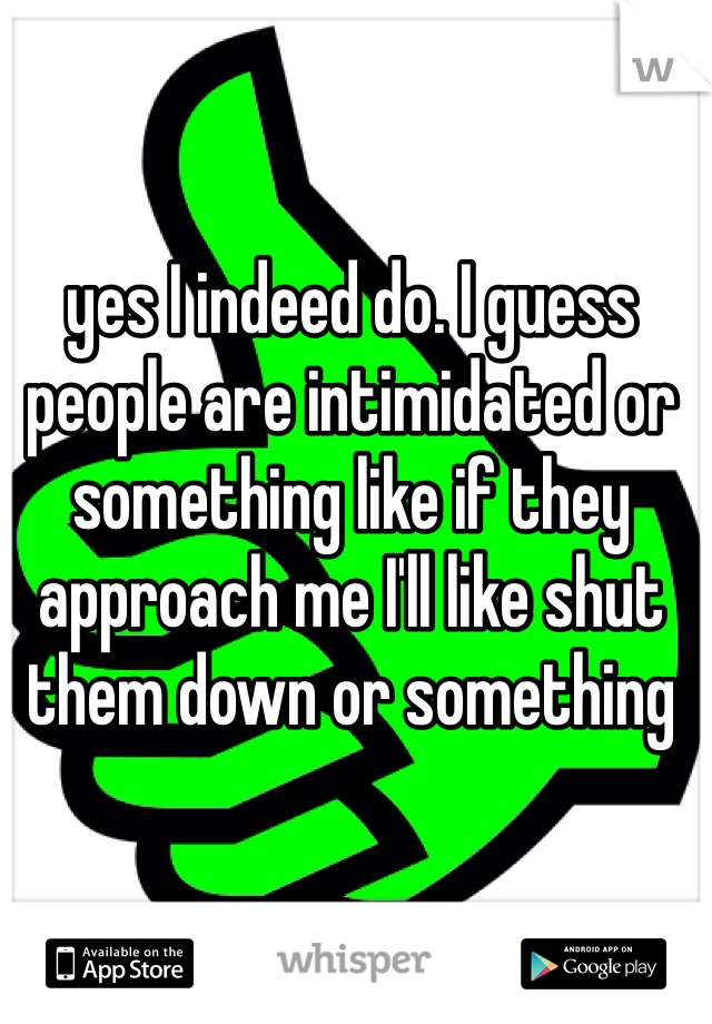 yes I indeed do. I guess people are intimidated or something like if they approach me I'll like shut them down or something