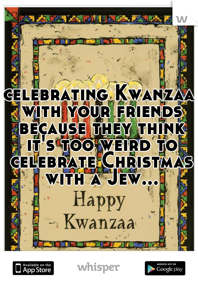 celebrating Kwanzaa with your friends because they think it's too weird to celebrate Christmas with a Jew...
