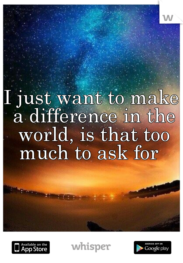 I just want to make a difference in the world, is that too much to ask for  