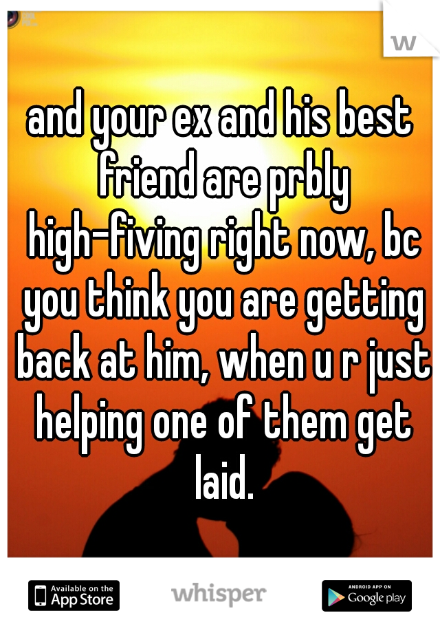 and your ex and his best friend are prbly high-fiving right now, bc you think you are getting back at him, when u r just helping one of them get laid.