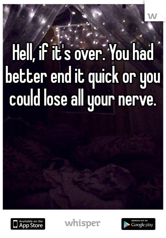 Hell, if it's over. You had better end it quick or you could lose all your nerve. 