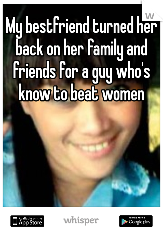 My bestfriend turned her back on her family and friends for a guy who's know to beat women