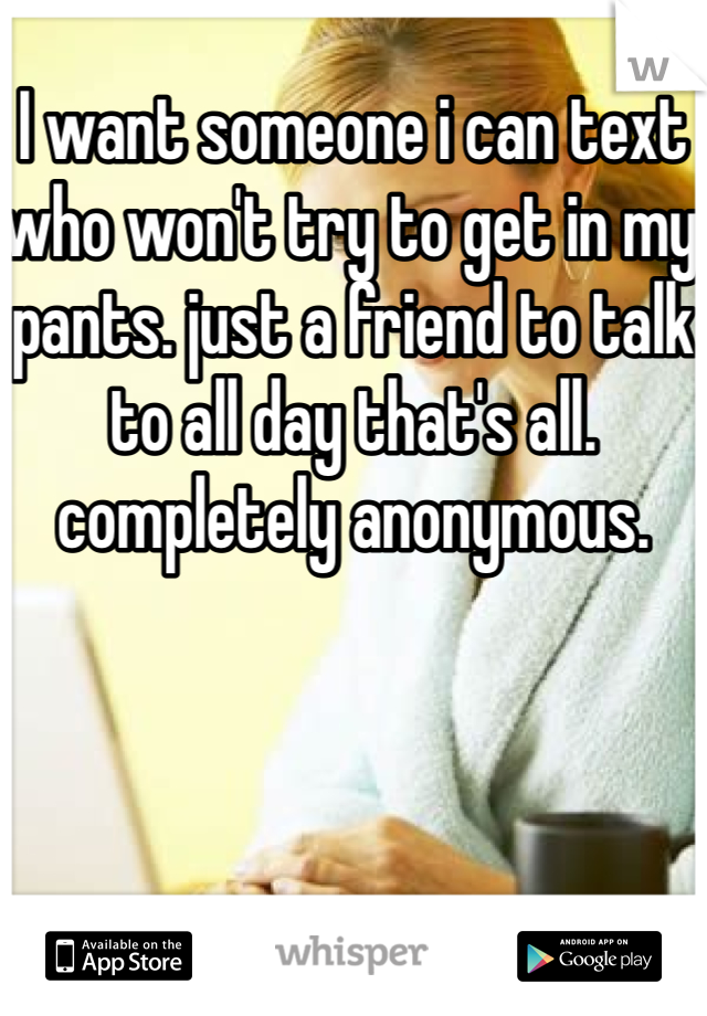 I want someone i can text who won't try to get in my pants. just a friend to talk to all day that's all. completely anonymous. 