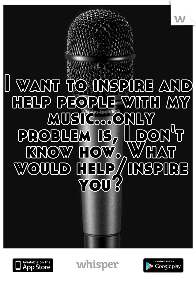 I want to inspire and help people with my music...only problem is, I don't know how. What would help/inspire you?