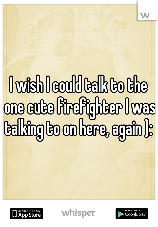 I wish I could talk to the one cute firefighter I was talking to on here, again ): 