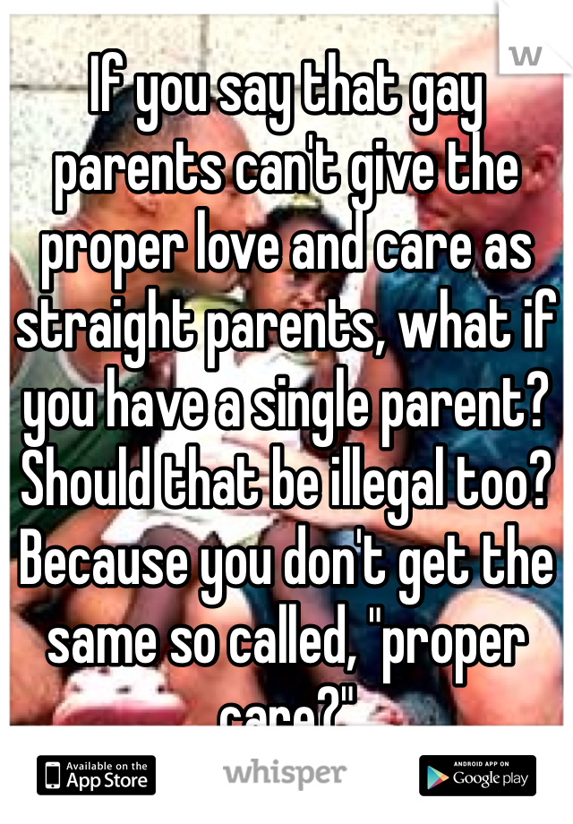 If you say that gay parents can't give the proper love and care as straight parents, what if you have a single parent? Should that be illegal too? Because you don't get the same so called, "proper care?" 