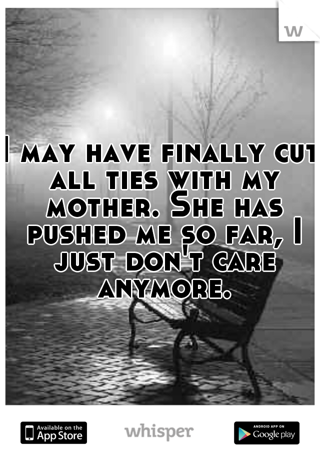 I may have finally cut all ties with my mother. She has pushed me so far, I just don't care anymore.