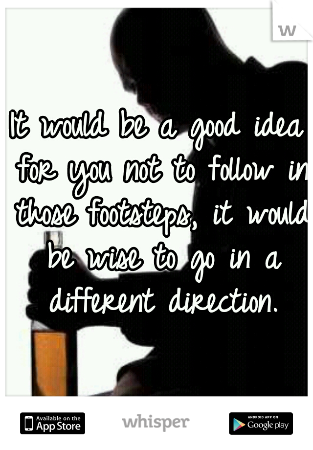 It would be a good idea for you not to follow in those footsteps, it would be wise to go in a different direction.