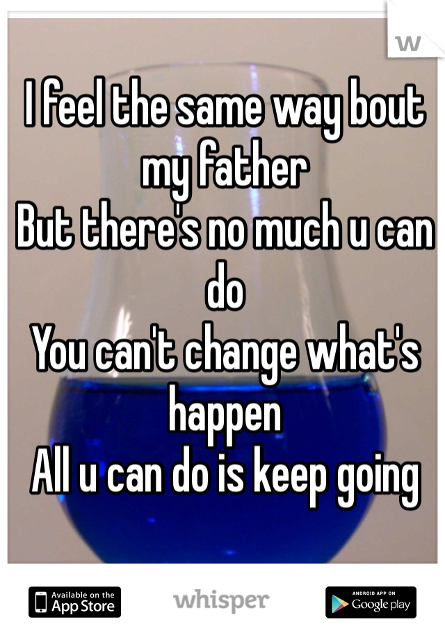I feel the same way bout my father 
But there's no much u can do 
You can't change what's happen 
All u can do is keep going
