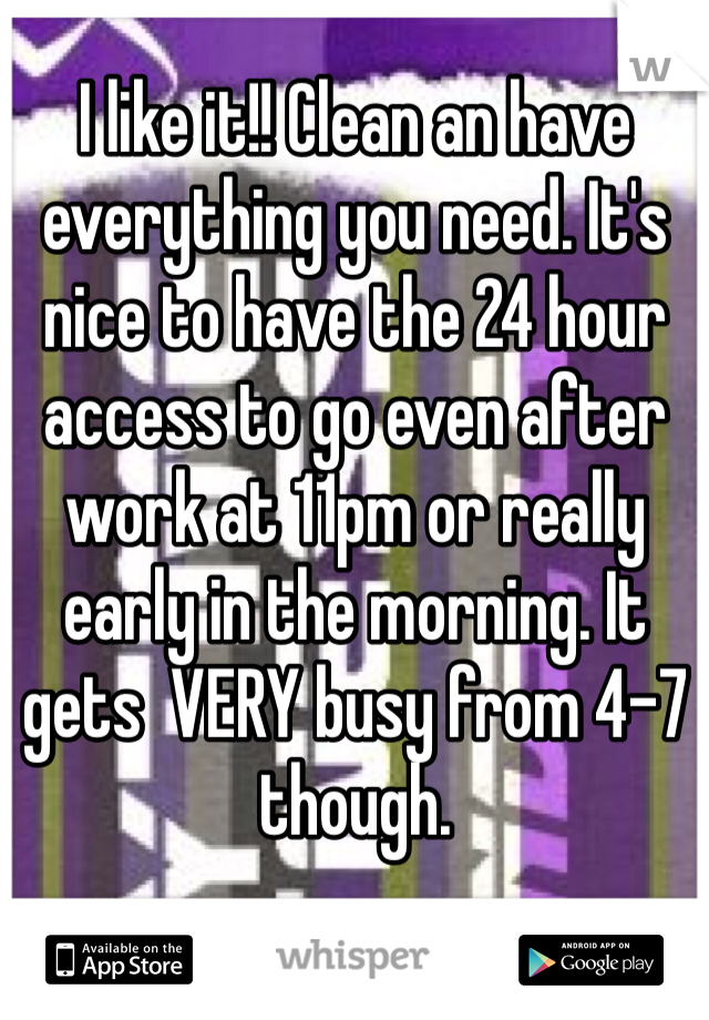 I like it!! Clean an have everything you need. It's nice to have the 24 hour access to go even after work at 11pm or really early in the morning. It gets  VERY busy from 4-7 
though.