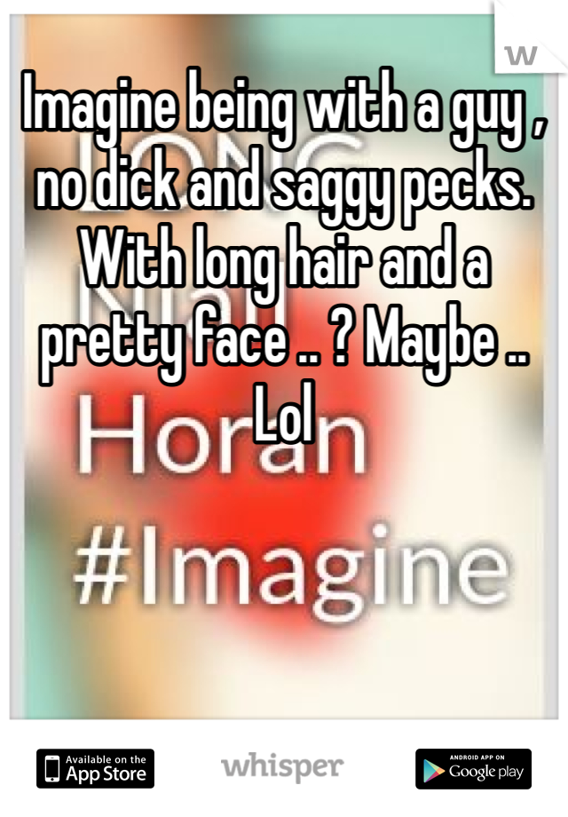 Imagine being with a guy , no dick and saggy pecks. With long hair and a pretty face .. ? Maybe .. Lol 