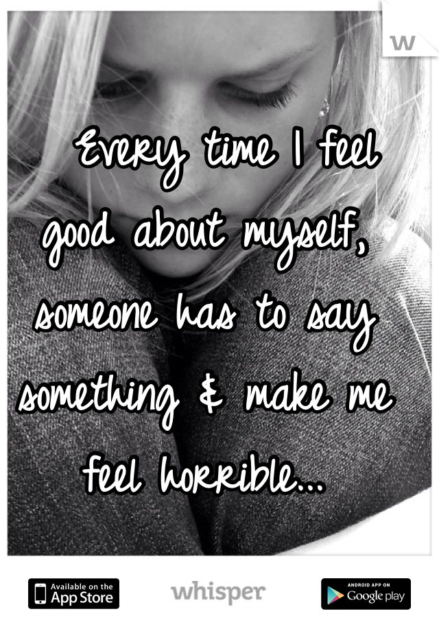   Every time I feel good about myself, someone has to say something & make me feel horrible...