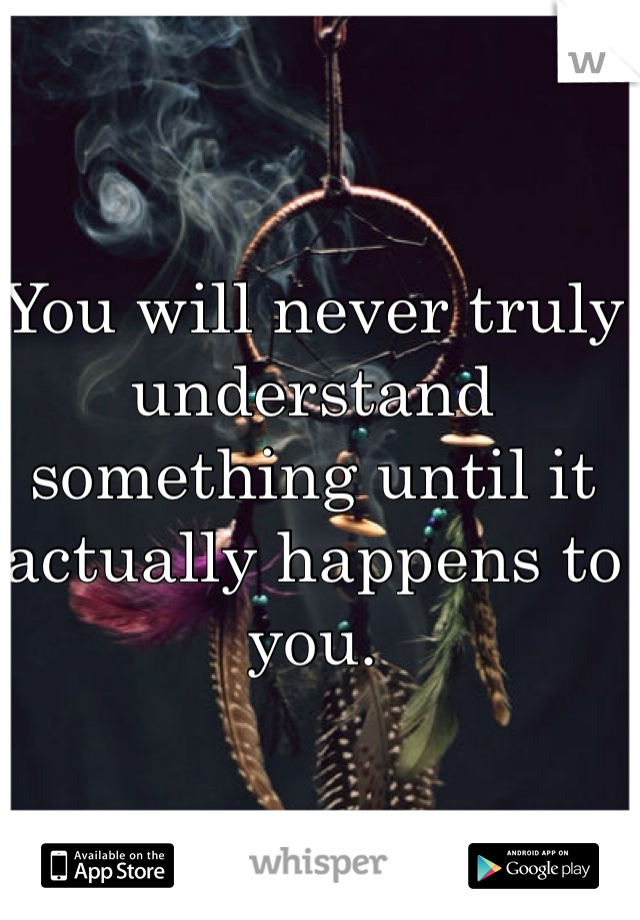 You will never truly understand something until it actually happens to you. 