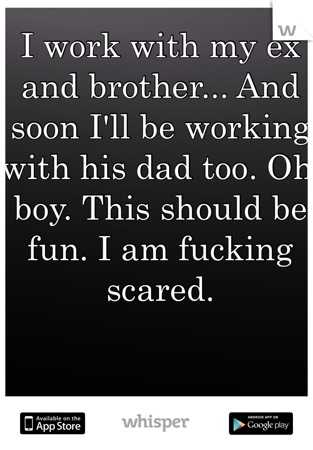 I work with my ex and brother... And soon I'll be working with his dad too. Oh boy. This should be fun. I am fucking scared. 