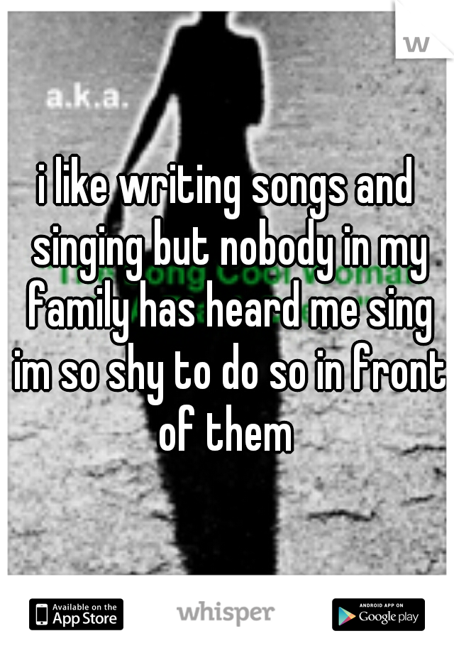 i like writing songs and singing but nobody in my family has heard me sing im so shy to do so in front of them 