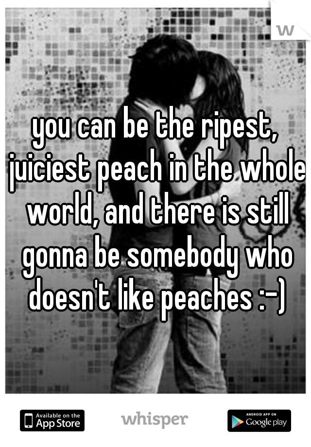 you can be the ripest, juiciest peach in the whole world, and there is still gonna be somebody who doesn't like peaches :-)