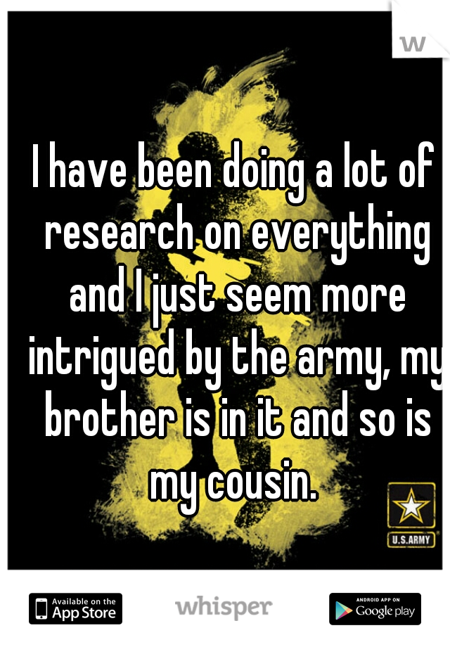 I have been doing a lot of research on everything and I just seem more intrigued by the army, my brother is in it and so is my cousin. 