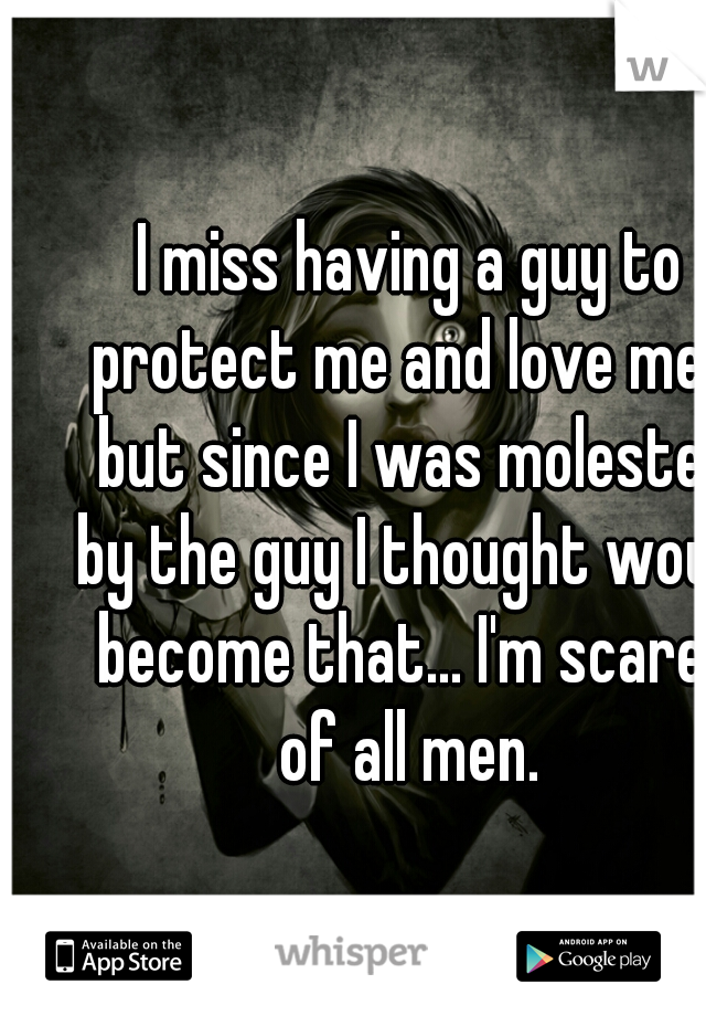 I miss having a guy to protect me and love me... but since I was molested by the guy I thought would become that... I'm scared of all men. 
