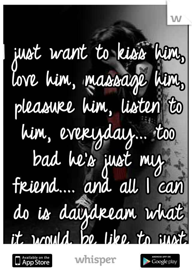 I just want to kiss him, love him, massage him, pleasure him, listen to him, everyday... too bad he's just my friend.... and all I can do is daydream what it would be like to just love him. 